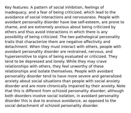 Key features: A pattern of social inhibition, feelings of inadequacy, and a fear of being criticized, which lead to the avoidance of social interactions and nervousness. People with avoidant personality disorder have low self-esteem, are prone to shame, and are extremely anxious about being criticized by others and thus avoid interactions in which there is any possibility of being criticized. The two pathological personality traits that characterize them are negative affectivity and detachment. When they must interact with others, people with avoidant personality disorder are restrained, nervous, and hypersensitive to signs of being evaluated or criticized. They tend to be depressed and lonely. While they may crave relationships with others, they feel unworthy of these relationships and isolate themselves. People with avoidant personality disorder tend to have more severe and generalized anxiety about social situations than people with social anxiety disorder and are more chronically impaired by their anxiety. Note that this is different from schizoid personality disorder; although both disorders involve social isolation, in avoidant personality disorder this is due to anxious avoidance, as opposed to the social detachment of schizoid personality disorder.