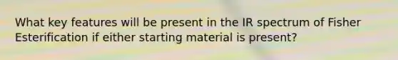 What key features will be present in the IR spectrum of Fisher Esterification if either starting material is present?