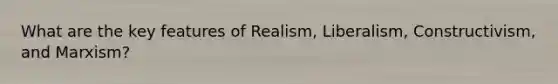 What are the key features of Realism, Liberalism, Constructivism, and Marxism?