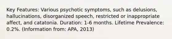 Key Features: Various psychotic symptoms, such as delusions, hallucinations, disorganized speech, restricted or inappropriate affect, and catatonia. Duration: 1-6 months. Lifetime Prevalence: 0.2%. (Information from: APA, 2013)