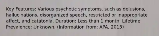 Key Features: Various psychotic symptoms, such as delusions, hallucinations, disorganized speech, restricted or inappropriate affect, and catatonia. Duration: Less than 1 month. Lifetime Prevalence: Unknown. (Information from: APA, 2013)