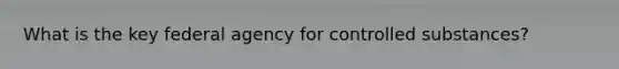 What is the key federal agency for controlled substances?