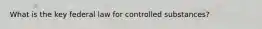 What is the key federal law for controlled substances?