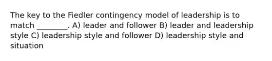 The key to the Fiedler contingency model of leadership is to match ________. A) leader and follower B) leader and leadership style C) leadership style and follower D) leadership style and situation