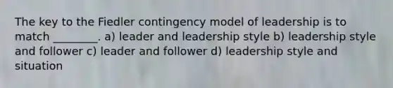 The key to the Fiedler contingency model of leadership is to match ________. a) leader and leadership style b) leadership style and follower c) leader and follower d) leadership style and situation