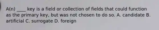 A(n) ____ key is a field or collection of fields that could function as the primary key, but was not chosen to do so. A. candidate B. artificial C. surrogate D. foreign