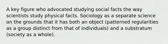 A key figure who advocated studying social facts the way scientists study physical facts. Sociology as a separate science on the grounds that it has both an object (patterned regularities as a group distinct from that of individuals) and a substratum (society as a whole).