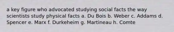 a key figure who advocated studying social facts the way scientists study physical facts a. Du Bois b. Weber c. Addams d. Spencer e. Marx f. Durkeheim g. Martineau h. Comte