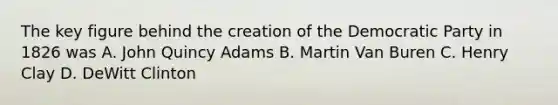 The key figure behind the creation of the Democratic Party in 1826 was A. John Quincy Adams B. Martin Van Buren C. Henry Clay D. DeWitt Clinton