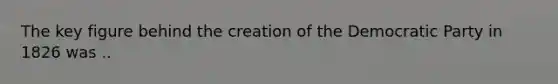 The key figure behind the creation of the Democratic Party in 1826 was ..