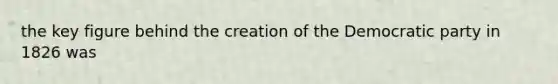 the key figure behind the creation of the Democratic party in 1826 was