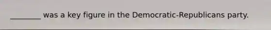 ________ was a key figure in the Democratic-Republicans party.