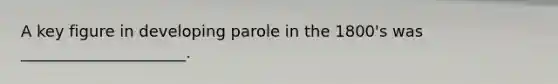 A key figure in developing parole in the 1800's was _____________________.