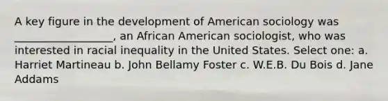 A key figure in the development of American sociology was __________________, an African American sociologist, who was interested in racial inequality in the United States. Select one: a. Harriet Martineau b. John Bellamy Foster c. W.E.B. Du Bois d. Jane Addams