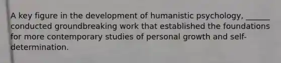 A key figure in the development of humanistic psychology, ______ conducted groundbreaking work that established the foundations for more contemporary studies of personal growth and self-determination.