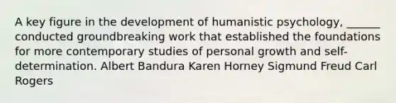 A key figure in the development of humanistic psychology, ______ conducted groundbreaking work that established the foundations for more contemporary studies of personal growth and self-determination. Albert Bandura Karen Horney Sigmund Freud Carl Rogers