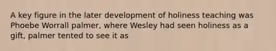 A key figure in the later development of holiness teaching was Phoebe Worrall palmer, where Wesley had seen holiness as a gift, palmer tented to see it as