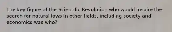 The key figure of the Scientific Revolution who would inspire the search for natural laws in other fields, including society and economics was who?