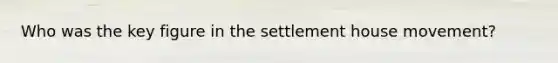 Who was the key figure in the settlement house movement?