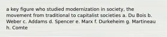 a key figure who studied modernization in society, the movement from traditional to capitalist societies a. Du Bois b. Weber c. Addams d. Spencer e. Marx f. Durkeheim g. Martineau h. Comte