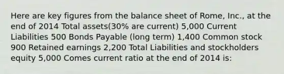 Here are key figures from the balance sheet of Rome, Inc., at the end of 2014 Total assets(30% are current) 5,000 Current Liabilities 500 Bonds Payable (long term) 1,400 Common stock 900 Retained earnings 2,200 Total Liabilities and stockholders equity 5,000 Comes current ratio at the end of 2014 is: