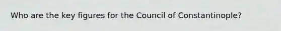 Who are the key figures for the Council of Constantinople?