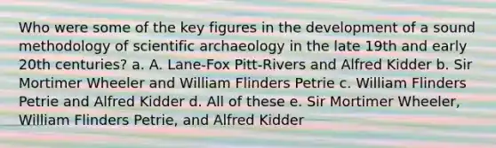 Who were some of the key figures in the development of a sound methodology of scientific archaeology in the late 19th and early 20th centuries? a. A. Lane-Fox Pitt-Rivers and Alfred Kidder b. Sir Mortimer Wheeler and William Flinders Petrie c. William Flinders Petrie and Alfred Kidder d. All of these e. Sir Mortimer Wheeler, William Flinders Petrie, and Alfred Kidder