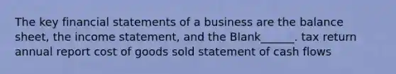 The key financial statements of a business are the balance sheet, the income statement, and the Blank______. tax return annual report cost of goods sold statement of cash flows