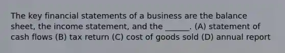 The key financial statements of a business are the balance sheet, the income statement, and the ______. (A) statement of cash flows (B) tax return (C) cost of goods sold (D) annual report