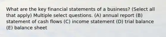 What are the key <a href='https://www.questionai.com/knowledge/kFBJaQCz4b-financial-statements' class='anchor-knowledge'>financial statements</a> of a business? (Select all that apply) Multiple select questions. (A) annual report (B) statement of cash flows (C) income statement (D) trial balance (E) balance sheet