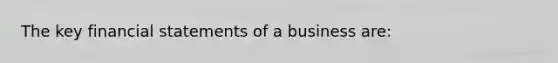 The key financial statements of a business are: