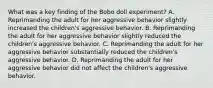 What was a key finding of the Bobo doll experiment? A. Reprimanding the adult for her aggressive behavior slightly increased the children's aggressive behavior. B. Reprimanding the adult for her aggressive behavior slightly reduced the children's aggressive behavior. C. Reprimanding the adult for her aggressive behavior substantially reduced the children's aggressive behavior. D. Reprimanding the adult for her aggressive behavior did not affect the children's aggressive behavior.