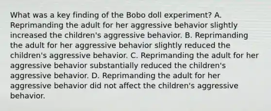 What was a key finding of the Bobo doll experiment? A. Reprimanding the adult for her aggressive behavior slightly increased the children's aggressive behavior. B. Reprimanding the adult for her aggressive behavior slightly reduced the children's aggressive behavior. C. Reprimanding the adult for her aggressive behavior substantially reduced the children's aggressive behavior. D. Reprimanding the adult for her aggressive behavior did not affect the children's aggressive behavior.