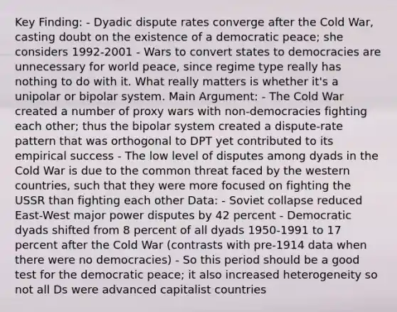 Key Finding: - Dyadic dispute rates converge after the Cold War, casting doubt on the existence of a democratic peace; she considers 1992-2001 - Wars to convert states to democracies are unnecessary for world peace, since regime type really has nothing to do with it. What really matters is whether it's a unipolar or bipolar system. Main Argument: - The Cold War created a number of proxy wars with non-democracies fighting each other; thus the bipolar system created a dispute-rate pattern that was orthogonal to DPT yet contributed to its empirical success - The low level of disputes among dyads in the Cold War is due to the common threat faced by the western countries, such that they were more focused on fighting the USSR than fighting each other Data: - Soviet collapse reduced East-West major power disputes by 42 percent - Democratic dyads shifted from 8 percent of all dyads 1950-1991 to 17 percent after the Cold War (contrasts with pre-1914 data when there were no democracies) - So this period should be a good test for the democratic peace; it also increased heterogeneity so not all Ds were advanced capitalist countries