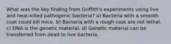 What was the key finding from Griffith's experiments using live and heat-killed pathogenic bacteria? a) Bacteria with a smooth coat could kill mice. b) Bacteria with a rough coat are not lethal. c) DNA is the genetic material. d) Genetic material can be transferred from dead to live bacteria.