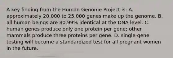 A key finding from the Human Genome Project is: A. approximately 20,000 to 25,000 genes make up the genome. B. all human beings are 80.99% identical at the DNA level. C. human genes produce only one protein per gene; other mammals produce three proteins per gene. D. single-gene testing will become a standardized test for all pregnant women in the future.