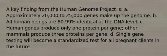 A key finding from the Human Genome Project is: a. Approximately 20,000 to 25,000 genes make up the genome. b. All human beings are 80.99% identical at the DNA level. c. Human genes produce only one protein per gene; other mammals produce three proteins per gene. d. Single gene testing will become a standardized test for all pregnant clients in the future.