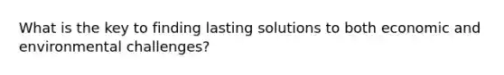 What is the key to finding lasting solutions to both economic and environmental challenges?