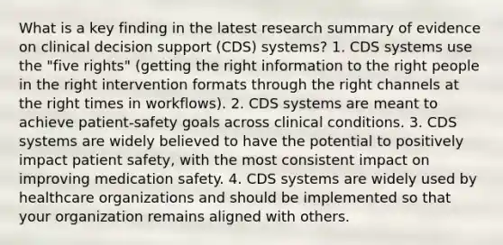 What is a key finding in the latest research summary of evidence on clinical decision support (CDS) systems? 1. CDS systems use the "five rights" (getting the right information to the right people in the right intervention formats through the right channels at the right times in workflows). 2. CDS systems are meant to achieve patient-safety goals across clinical conditions. 3. CDS systems are widely believed to have the potential to positively impact patient safety, with the most consistent impact on improving medication safety. 4. CDS systems are widely used by healthcare organizations and should be implemented so that your organization remains aligned with others.