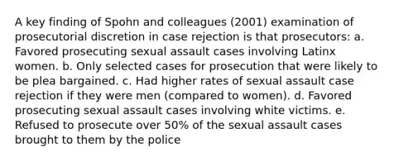 A key finding of Spohn and colleagues (2001) examination of prosecutorial discretion in case rejection is that prosecutors: a. Favored prosecuting sexual assault cases involving Latinx women. b. Only selected cases for prosecution that were likely to be plea bargained. c. Had higher rates of sexual assault case rejection if they were men (compared to women). d. Favored prosecuting sexual assault cases involving white victims. e. Refused to prosecute over 50% of the sexual assault cases brought to them by the police