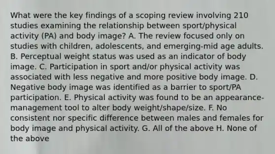 What were the key findings of a scoping review involving 210 studies examining the relationship between sport/physical activity (PA) and body image? A. The review focused only on studies with children, adolescents, and emerging-mid age adults. B. Perceptual weight status was used as an indicator of body image. C. Participation in sport and/or physical activity was associated with less negative and more positive body image. D. Negative body image was identified as a barrier to sport/PA participation. E. Physical activity was found to be an appearance-management tool to alter body weight/shape/size. F. No consistent nor specific difference between males and females for body image and physical activity. G. All of the above H. None of the above