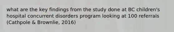 what are the key findings from the study done at BC children's hospital concurrent disorders program looking at 100 referrals (Cathpole & Brownlie, 2016)