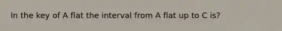 In the key of A flat the interval from A flat up to C is?