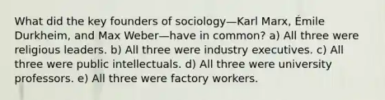 What did the key founders of sociology—Karl Marx, Émile Durkheim, and Max Weber—have in common? a) All three were religious leaders. b) All three were industry executives. c) All three were public intellectuals. d) All three were university professors. e) All three were factory workers.