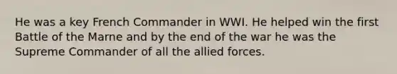 He was a key French Commander in WWI. He helped win the first Battle of the Marne and by the end of the war he was the Supreme Commander of all the allied forces.