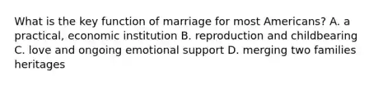 What is the key function of marriage for most Americans? A. a practical, economic institution B. reproduction and childbearing C. love and ongoing emotional support D. merging two families heritages