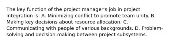 The key function of the project manager's job in project integration is: A. Minimizing conflict to promote team unity. B. Making key decisions about resource allocation. C. Communicating with people of various backgrounds. D. Problem-solving and decision-making between project subsystems.