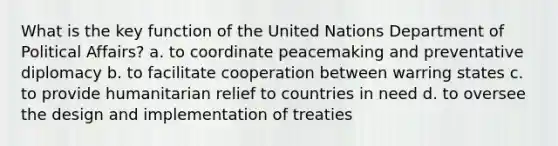 What is the key function of the United Nations Department of Political Affairs? a. to coordinate peacemaking and preventative diplomacy b. to facilitate cooperation between warring states c. to provide humanitarian relief to countries in need d. to oversee the design and implementation of treaties