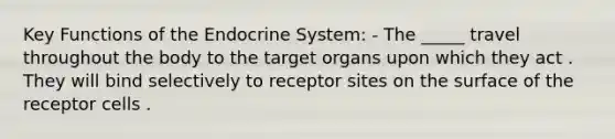 Key Functions of the Endocrine System: - The _____ travel throughout the body to the target organs upon which they act . They will bind selectively to receptor sites on the surface of the receptor cells .