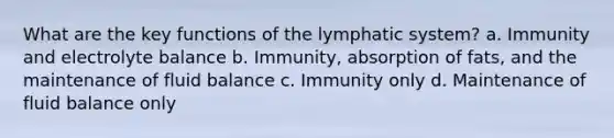 What are the key functions of the lymphatic system? a. Immunity and electrolyte balance b. Immunity, absorption of fats, and the maintenance of fluid balance c. Immunity only d. Maintenance of fluid balance only